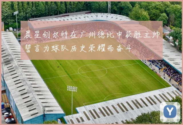 晨星创尔特在广州德比中获胜主帅誓言为球队历史荣耀而奋斗