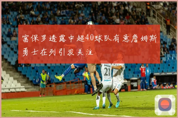 富保罗透露中超40球队有意詹姆斯勇士在列引发关注