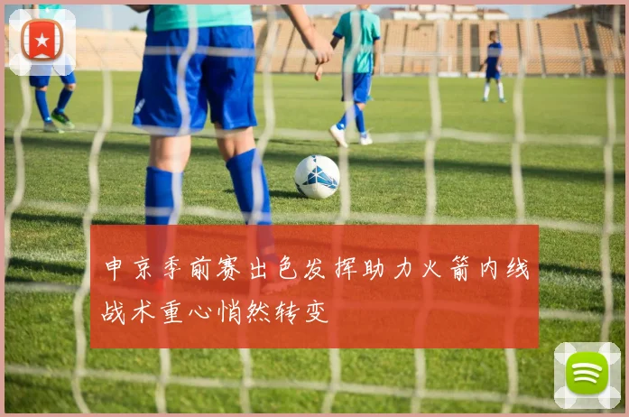 申京季前赛出色发挥助力火箭内线战术重心悄然转变