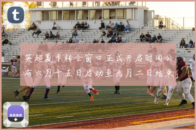 英超夏季转会窗口正式开启时间公布六月十五日启动至九月二日结束