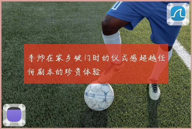 李帅在家乡破门时的仪式感超越任何剧本的珍贵体验