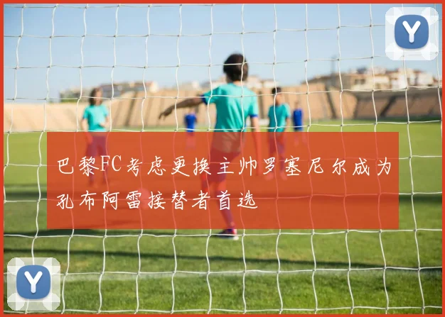 巴黎FC考虑更换主帅罗塞尼尔成为孔布阿雷接替者首选