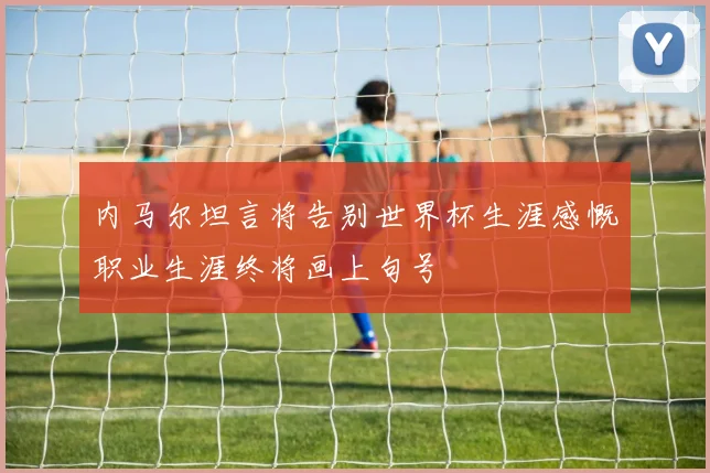 内马尔坦言将告别世界杯生涯感慨职业生涯终将画上句号