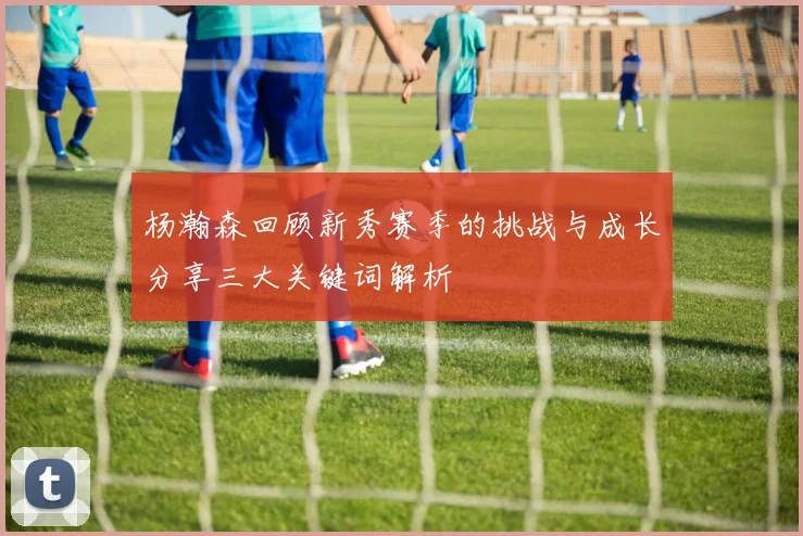 杨瀚森回顾新秀赛季的挑战与成长分享三大关键词解析