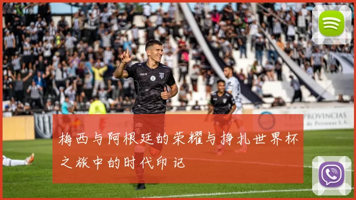 梅西与阿根廷的荣耀与挣扎世界杯之旅中的时代印记