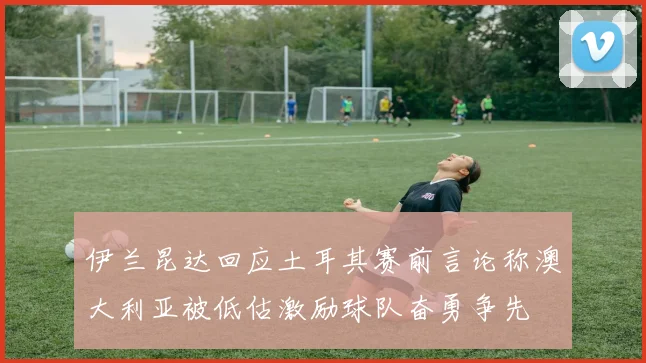 伊兰昆达回应土耳其赛前言论称澳大利亚被低估激励球队奋勇争先