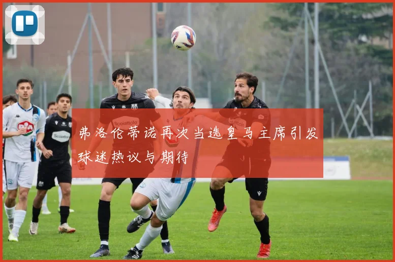弗洛伦蒂诺再次当选皇马主席引发球迷热议与期待