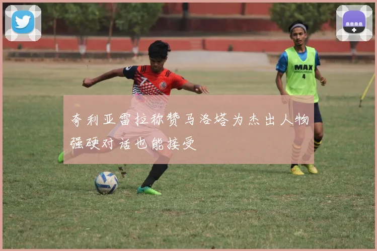 夸利亚雷拉称赞马洛塔为杰出人物强硬对话也能接受