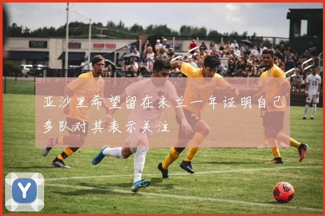 亚沙里希望留在米兰一年证明自己多队对其表示关注