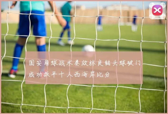 国安角球战术奏效林良铭头球破门成功扳平十人西海岸比分