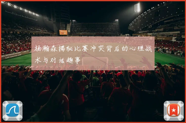 杨瀚森揭秘比赛冲突背后的心理战术与对话趣事