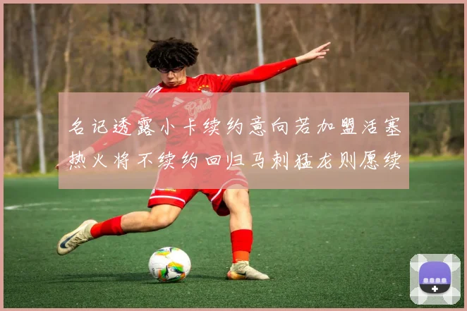 名记透露小卡续约意向若加盟活塞热火将不续约回归马刺猛龙则愿续约
