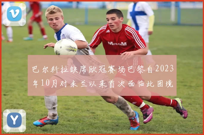 巴尔科拉缺席欧冠赛场巴黎自2023年10月对米兰以来首次面临此困境