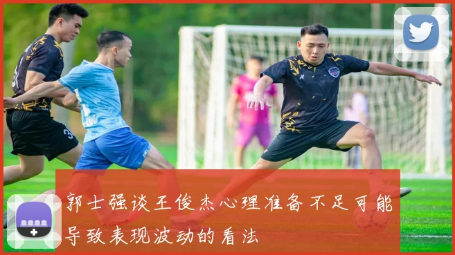 郭士强谈王俊杰心理准备不足可能导致表现波动的看法