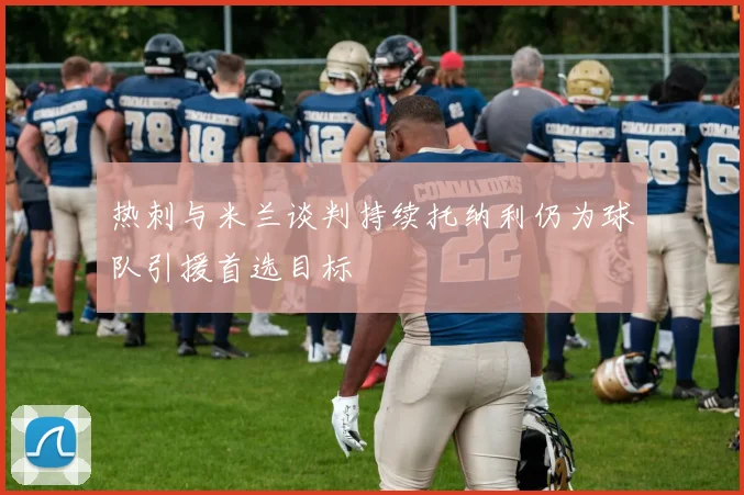 热刺与米兰谈判持续托纳利仍为球队引援首选目标