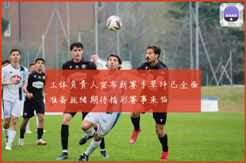 工体负责人宣布新赛季草坪已全面准备就绪期待精彩赛事来临