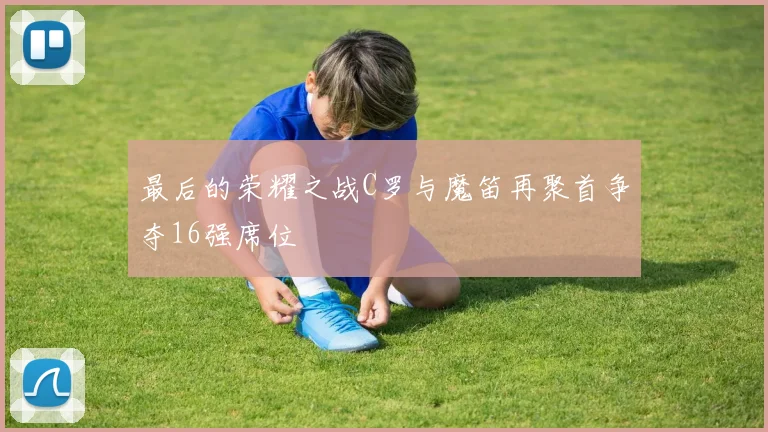 最后的荣耀之战C罗与魔笛再聚首争夺16强席位