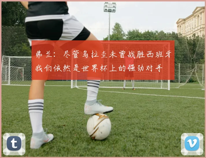 弗兰：尽管乌拉圭未曾战胜西班牙我们依然是世界杯上的强劲对手