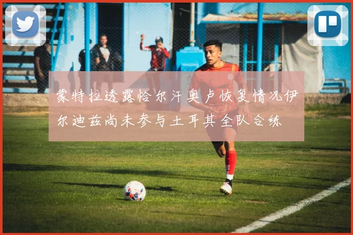 蒙特拉透露恰尔汗奥卢恢复情况伊尔迪兹尚未参与土耳其全队合练