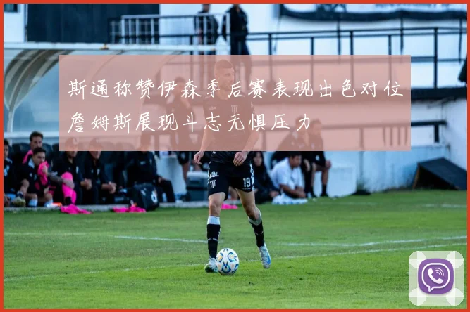 斯通称赞伊森季后赛表现出色对位詹姆斯展现斗志无惧压力