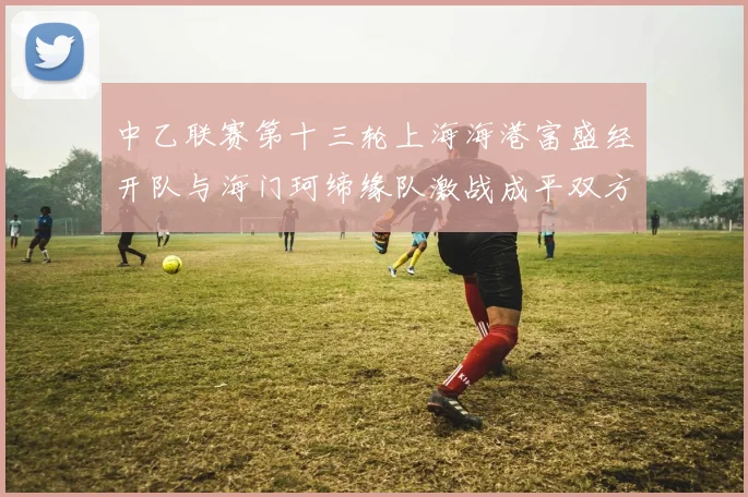 中乙联赛第十三轮上海海港富盛经开队与海门珂缔缘队激战成平双方各取一分