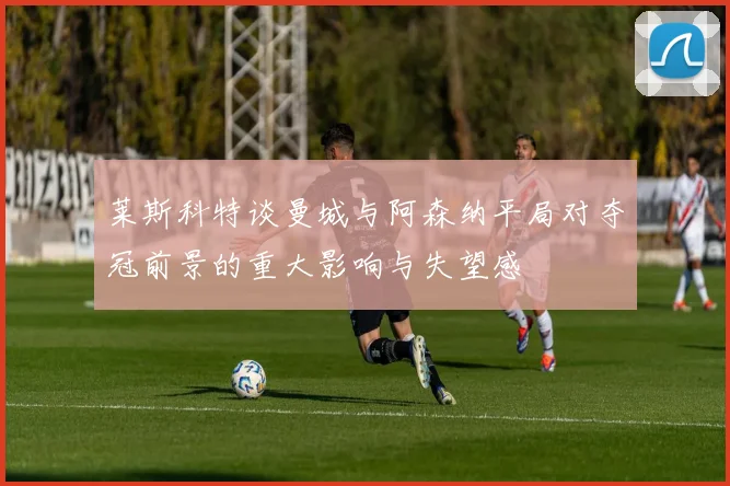 莱斯科特谈曼城与阿森纳平局对夺冠前景的重大影响与失望感