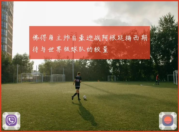 佛得角主帅自豪迎战阿根廷梅西期待与世界级球队的较量