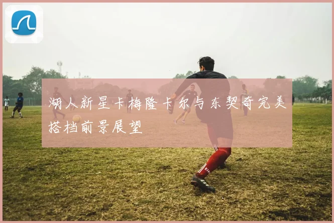 湖人新星卡梅隆卡尔与东契奇完美搭档前景展望