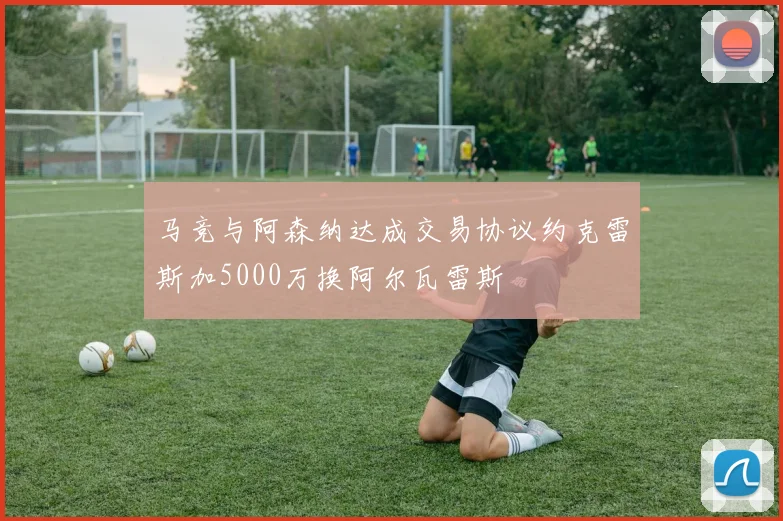 马竞与阿森纳达成交易协议约克雷斯加5000万换阿尔瓦雷斯