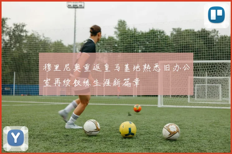穆里尼奥重返皇马基地熟悉旧办公室再续教练生涯新篇章