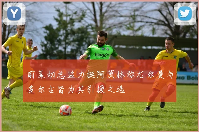 前莱切总监力挺阿莫林称尤尔曼与多尔古皆为其引援之选