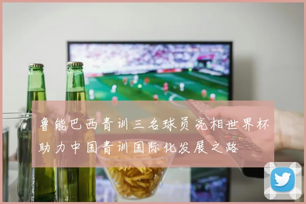 鲁能巴西青训三名球员亮相世界杯助力中国青训国际化发展之路