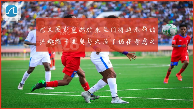 尤文图斯重燃对米兰门将迈尼昂的兴趣维卡里奥与大马丁仍在考虑之中