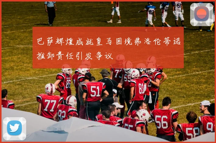 巴萨辉煌成就皇马困境弗洛伦蒂诺推卸责任引发争议