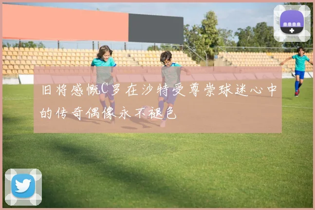 旧将感慨C罗在沙特受尊崇球迷心中的传奇偶像永不褪色