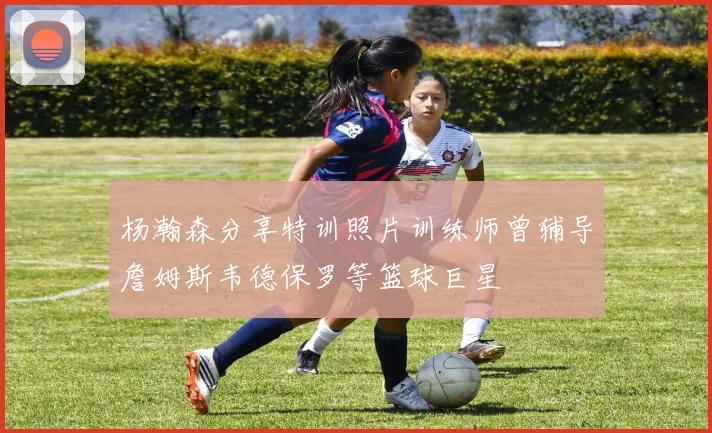 杨瀚森分享特训照片训练师曾辅导詹姆斯韦德保罗等篮球巨星